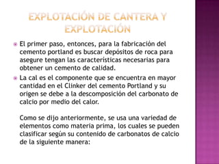    El primer paso, entonces, para la fabricación del
    cemento portland es buscar depósitos de roca para
    asegure tengan las características necesarias para
    obtener un cemento de calidad.
   La cal es el componente que se encuentra en mayor
    cantidad en el Clinker del cemento Portland y su
    origen se debe a la descomposición del carbonato de
    calcio por medio del calor.

    Como se dijo anteriormente, se usa una variedad de
    elementos como materia prima, los cuales se pueden
    clasificar según su contenido de carbonatos de calcio
    de la siguiente manera:
 