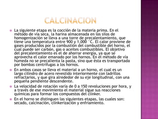    La siguiente etapa es la cocción de la materia prima. En el
    método de vía seca, la harina almacenada en los silos de
    homogenización se lleva a una torre de precalentamiento, que
    tiene una temperatura entre 900 y 1,000 °C. El calor proviene de
    gases producidos por la combustión del combustible del horno, el
    cual puede ser carbón, gas o aceites combustibles. El objetivo
    del precalentamiento es el de ahorrar energía, ya que se
    aprovecha el calor emanado por los hornos. En el método de vía
    húmeda no se precalienta la pasta, sino que ésta es transportada
    por bombas centrífugas a los hornos.
   En ambos casos se lleva el material a un horno, el cual es un
    largo cilindro de acero revestido interiormente con ladrillos
    refractarios, y que gira alrededor de su eje longitudinal, con una
    pequeña pendiente descendente.
   La velocidad de rotación varía de 0 a 150 revoluciones por hora, y
    a través de ese movimiento el material sigue sus reacciones
    químicas para formar los compuestos del clínker.
   En el horno se distinguen las siguientes etapas, las cuales son:
    secado, calcinación, clínkerización y enfriamiento.
 