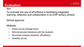 Evaluation
Aim
To evaluate the use of ePortfolios in facilitating integrated
learning, reflection and collaboration in an EAP tertiary context
Ethical approval
Methods
• Online survey (Google form)
• Semi-structured interviews with the students
• Document analysis (students’ ePortfolios)
• Usability survey
 