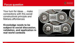 Focus question
Your turn for ideas … make
connections with this social
constructivist principle and
Mahara affordances
Knowledge needs to be
subject to social discussion,
validation, and application in
real world contexts
 