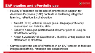 EAP studies and ePortfolio use
• Paucity of research on the use of ePortfolios in English for
Academic Purposes (EAP) contexts in facilitating integrated
learning, reflection & collaboration
• Alawdat (2013) looked at learner gains - language proficiency,
assessment, and technical skills
• Baturaya & Daloglub (2010) looked at learner gains of using an
ePortfolio for writing
• Aygun & Aydin (2016) evaluated EFL students’ writing process and
affordances of ePortfolio
• Current study: the use of ePortfolios in an EAP context to facilitate
integrated learning, reflection and collaboration
 