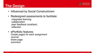 The Design
• Influenced by Social Constructivism
• Redesigned assessments to facilitate:
integrated learning
collaboration
peer feedback (oral/text)
reflection
• ePortfolio features
Create pages for each assignment
Journal
share page
comment
 