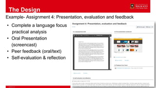 The Design
Example- Assignment 4: Presentation, evaluation and feedback
• Complete a language focus
practical analysis
• Oral Presentation
(screencast)
• Peer feedback (oral/text)
• Self-evaluation & reflection
 