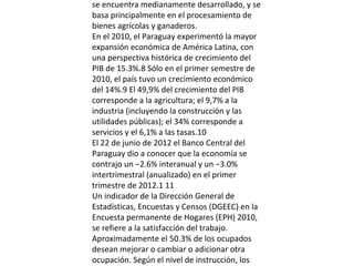 se encuentra medianamente desarrollado, y se
basa principalmente en el procesamiento de
bienes agrícolas y ganaderos.
En el 2010, el Paraguay experimentó la mayor
expansión económica de América Latina, con
una perspectiva histórica de crecimiento del
PIB de 15.3%.8 Sólo en el primer semestre de
2010, el país tuvo un crecimiento económico
del 14%.9 El 49,9% del crecimiento del PIB
corresponde a la agricultura; el 9,7% a la
industria (incluyendo la construcción y las
utilidades públicas); el 34% corresponde a
servicios y el 6,1% a las tasas.10
El 22 de junio de 2012 el Banco Central del
Paraguay dio a conocer que la economía se
contrajo un −2.6% interanual y un −3.0%
intertrimestral (anualizado) en el primer
trimestre de 2012.1 11
Un indicador de la Dirección General de
Estadísticas, Encuestas y Censos (DGEEC) en la
Encuesta permanente de Hogares (EPH) 2010,
se refiere a la satisfacción del trabajo.
Aproximadamente el 50.3% de los ocupados
desean mejorar o cambiar o adicionar otra
ocupación. Según el nivel de instrucción, los

 