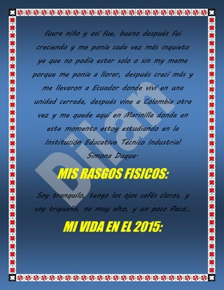fuera niño y así fue, bueno después fui
creciendo y me ponía cada vez más inquieto
ya que no podía estar solo o sin my mama
porque me ponía a llorar, después crecí más y
me llevaron a Ecuador donde viví en una
unidad cerrada, después vine a Colombia otra
vez y me quede aquí en Marinilla donde en
este momento estoy estudiando en la
Institución Educativa Técnico Industrial
Simona Duque.
MIS RASGOS FISICOS:
Soy tranquilo, tengo los ojos cafés claros, y
soy trigueño, no muy alto, y un poco flaco…
MI VIDA EN EL 2015: