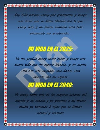 Soy feliz porque estoy por graduarme y tengo
una novia que se llama Natalia con la que
estoy feliz y mi mama también está feliz
planeando my graduación…
MI VIDA EN EL 2025:
Ya me gradúe estoy como actor y tengo una
buena vida con mi esposa Natalia, y mi mama
está con una elegante casa donde está
viviendo con mi esposa.
MI VIDA EN EL 2040:
Ya estoy como uno de los mejores actores del
mundo y mi esposa y yo pusimos a mi mama
abuela ya tenemos 2 hijos que se llaman
Castiel y Cristian
