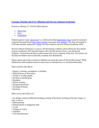 Georgia, Florida and USA: Dilantin and Stevens Johnson Syndrome <br />Posted on February 27, 2010 by Mark Zamora <br />Email This<br />Print<br />Trackbacks <br />Dilantin (generic name: phenytoin) is a widely-prescribed antiepileptic drug issued for treatment of partial and generalized tonic clonic seizures associated with epilepsy. The drug, developed in 1938 and currently marketed by Pfizer, has been linked to Stevens Johnson Syndrome (SJS).<br />Stevens Johnson Syndrome is a severe, life-threatening condition which affects the skin and the mucous membranes. SJS typically begins with a flu-like period of fever, sore throat and headache. Victims then develop circular lesions that cover a majority of the skin. The lesions can develop into blisters and occasionally complete skin detachment.<br />Many experts agree that a reaction to Dilantin can cause the onset of this horrible disease. While Dilantin has been recalled numerous times since its introduction, it is still prescribed today.<br />Most common side-effects:<br />• Nausea, vomiting, constipation, or diarrhea• Mild dizziness or drowsiness• Tender or swollen glands• Swollen or painful gums• Headache• Muscle twitches• Increased facial hair• Swelling of breasts• Insomnia<br />More severe side-effects are:<br />• An allergic reaction (difficulty breathing; closing of the throat; swelling of the lips, tongue, or face; or hives)• Hallucinations• Slurred speech or staggering walk• A rash• Changes in vision• Agitation• Low blood pressure• Slow or irregular heartbeats• Abdominal pain, dark urine, light colored stools, or jaundice (yellow skin or eyes)• Easy bruising or bleeding• Swollen or tender gums<br />If you believe your Dilantin use has put you or a loved one in danger call or email us right away<br />Mark Zamora, 404-451-7781, or mark@mzlawyer.com<br />