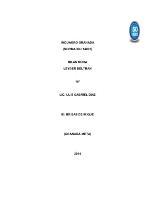 INDUAGRO GRANADA
(NORMA ISO 14001)
DILAN MORA
LEYBER BELTRAN
10°
LIC: LUIS GABRIEL DIAZ
IE: BRISAS DE IRIQUE
(GRANADA META)
2014
 