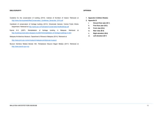 MALAYSIA ARCHITECTURE MUSEUM 10
BIBLIOGRAPHY
Guideline for the conservation of building (2010). Institute of Architect of Ireland. Retrieved at
http://www.riai.ie/uploads/files/Conservation_Guidelines_December_2010.pdf
Handbook of conservation of heritage building (2013). Directorate General, Central Public Works
Department. Retrieved at http://cpwd.gov.in/Publication/ConservationHertBuildings.pdf
Kamal K.S. (2007). Rehabilitation of heritage building in Malaysia. Retrieved at
http://buildingconservation.blogspot.my/2007/03/rehabilitation-of-heritage-buildings-in.html
Malaysia Architecture Museum, Department of Museum Malaysia (2014). Retrieved at
http://www.jmm.gov.my/en/museum/malaysia-architectural-museum
Muzium Senibina Melaka Bandar Hilir, Perbadanan Muzium Negeri Melaka (2017). Retrieved at
http://www.perzim.gov.my/
APPENDIX
1. Appendix A (Defect Sheets)
2. Appendix B
i. Ground floor plan (B-1)
ii. First floor plan (B-2)
iii. Front view (B-4)
iv. Rear view (B-5)
v. Right elevation (B-6)
vi. Left elevation (B-7)
 