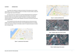 MALAYSIA ARCHITECTURE MUSEUM 1
CHAPTER 1 INTRODUCTION
The purpose of the inspection is to determine the element of the building and also its material
using condition survey tools, investigate the defects on the building, the causes of defects, analysis the
data and suggest ways overcome the problems.
The scope of work of our inspections are to study the building elements and its component of
the building, determine the space usage of the building, determine the defects in the building and
making the condition survey, prepare the remedies of the defects in the building and prepare the
measured drawing of the building and prepare dilapidation survey report. We provide the location plan
and the building lot plan.
For the inspection there are few areas within the building external and internal that we were
unable to access due to restriction from the museum. We had classified these areas as our limitation
and the survey cannot be conducted. All information provided in the Appendix will assist and correlate
with our findings and data.
Figure 1: Location plan of the museum
Figure 2: Location plan (Bandar Hilir)
Photo 1: Satellite image of the museum location
Photo 2: Satellite image of the museum
 