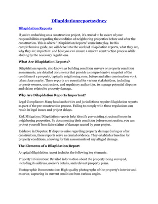 Dilapidationreportsydney
Dilapidation Reports
If you're embarking on a construction project, it's crucial to be aware of your
responsibilities regarding the condition of neighboring properties before and after the
construction. This is where "Dilapidation Reports" come into play. In this
comprehensive guide, we will delve into the world of dilapidation reports, what they are,
why they are important, and how you can ensure a smooth construction process while
abiding by the necessary regulations.
What Are Dilapidation Reports?
Dilapidation reports, also known as building condition surveys or property condition
assessments, are detailed documents that provide a comprehensive snapshot of the
condition of a property, typically neighboring ones, before and after construction work
takes place nearby. These reports are essential for various stakeholders, including
property owners, contractors, and regulatory authorities, to manage potential disputes
and claims related to property damage.
Why Are Dilapidation Reports Important?
Legal Compliance: Many local authorities and jurisdictions require dilapidation reports
as part of the pre-construction process. Failing to comply with these regulations can
result in legal issues and project delays.
Risk Mitigation: Dilapidation reports help identify pre-existing structural issues in
neighboring properties. By documenting their condition before construction, you can
protect yourself from false claims of damage caused by your project.
Evidence in Disputes: If disputes arise regarding property damage during or after
construction, these reports serve as crucial evidence. They establish a baseline for
property conditions, allowing for fair assessments of any alleged damage.
The Elements of a Dilapidation Report
A typical dilapidation report includes the following key elements:
Property Information: Detailed information about the property being surveyed,
including its address, owner's details, and relevant property plans.
Photographic Documentation: High-quality photographs of the property's interior and
exterior, capturing its current condition from various angles.
 