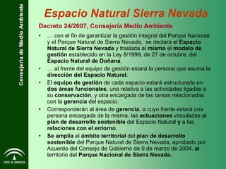 …  con el fin de garantizar la gestión integral del Parque Nacional y el Parque Natural de Sierra Nevada,  se declara el  Espacio Natural de Sierra Nevada  y traslada al  mismo  el  modelo de gestión  establecido en la Ley 8/1999, de 27 de octubre, del  Espacio Natural de Doñana ,  …  al frente del equipo de gestión estará la persona que asuma la  dirección del Espacio Natural . El  equipo de gestión  de cada espacio estará estructurado en  dos áreas funcionales , una relativa a las actividades ligadas a su  conservación , y otra encargada de las tareas relacionadas con la  gerencia  del espacio. Corresponderán al área de  gerencia , a cuyo frente estará una persona encargada de la misma, las  actuaciones  vinculadas al  plan de desarrollo sostenible  del Espacio Natural  y  a las  relaciones con el entorno . Se amplía  el  ámbito territorial  del  plan de desarrollo sostenible  del Parque Natural de Sierra Nevada, aprobado por Acuerdo del Consejo de Gobierno de 9 de marzo de 2004,  al  territorio del  Parque Nacional de Sierra Nevada. Decreto 24/2007, Consejería Medio Ambiente Espacio Natural Sierra Nevada 