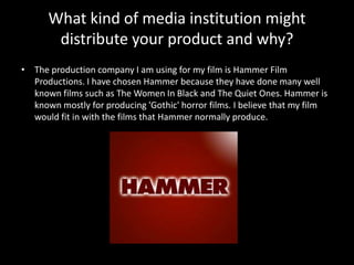 What kind of media institution might
distribute your product and why?
• The production company I am using for my film is Hammer Film
Productions. I have chosen Hammer because they have done many well
known films such as The Women In Black and The Quiet Ones. Hammer is
known mostly for producing 'Gothic' horror films. I believe that my film
would fit in with the films that Hammer normally produce.
 