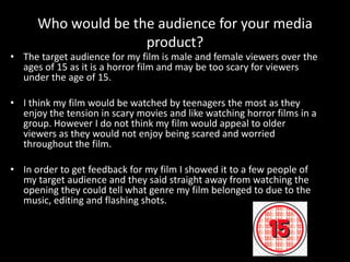 Who would be the audience for your media
product?
• The target audience for my film is male and female viewers over the
ages of 15 as it is a horror film and may be too scary for viewers
under the age of 15.
• I think my film would be watched by teenagers the most as they
enjoy the tension in scary movies and like watching horror films in a
group. However I do not think my film would appeal to older
viewers as they would not enjoy being scared and worried
throughout the film.
• In order to get feedback for my film I showed it to a few people of
my target audience and they said straight away from watching the
opening they could tell what genre my film belonged to due to the
music, editing and flashing shots.
 