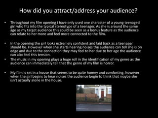 How did you attract/address your audience?
• Throughout my film opening I have only used one character of a young teenaged
girl who fits into the typical stereotype of a teenager. As she is around the same
age as my target audience this could be seen as a bonus feature as the audience
can relate to her more and feel more connected to the film.
• In the opening the girl looks extremely confident and laid back as a teenager
should be. However when she starts hearing noises the audience can tell she is on
edge and due to the connection they may feel to her due to her age the audience
can also feel this tension.  
• The music in my opening plays a huge roll in the identification of my genre as the
audience can immediately tell that the genre of my film is horror.
• My film is set in a house that seems to be quite homey and comforting, however
when the girl begins to hear noises the audience begin to think that maybe she
isn't actually alone in the house.
 