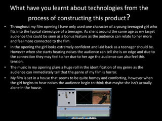 What have you learnt about technologies from the
process of constructing this product?
• Throughout my film opening I have only used one character of a young teenaged girl who
fits into the typical stereotype of a teenager. As she is around the same age as my target
audience this could be seen as a bonus feature as the audience can relate to her more
and feel more connected to the film.
• In the opening the girl looks extremely confident and laid back as a teenager should be.
However when she starts hearing noises the audience can tell she is on edge and due to
the connection they may feel to her due to her age the audience can also feel this
tension.
• The music in my opening plays a huge roll in the identification of my genre as the
audience can immediately tell that the genre of my film is horror.
• My film is set in a house that seems to be quite homey and comforting, however when
the girl begins to hear noises the audience begin to think that maybe she isn't actually
alone in the house.
 