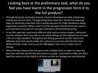 Looking back at the preliminary task, what do you
feel you have learnt in the progression form it to
the full product?
• Through doing the continuity exercise I found I developed my skills of planning,
editing and camera shots. Through doing these exercises I found that planning
plays an extremely important role in producing work of a high standard as being
organized is essential. When a plan is set for my work I found that it was easy to
just look back at my plan if I ever got confused or did something wrong.
• In my film opening I used many different skills such as camera angles, editing etc.
and the software that I was able to use whilst editing my film allowed me to create
a film of a high standard. Throughout the filming period of my film I learnt the
different shots that would enable the audience to connect with the film more.
Whilst filming I made sure to use the 180 degree rule as it is a major rule of
filming.
• When filming I tried to film the same shots multiple times in order to chose the
best shot and edit out the bits that weren't as good. I also tried to make sure that I
kept the camera on the tripod at all times so that the footage was not distorted.
 