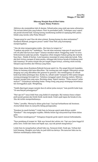 Jawa Pos 
Minggu, 27 Mei 2007 
Dilarang Menjala Ikan di Hari Sabtu 
Cerpen: Denny Prabowo 
Akhirnya aku menjejakkan kaki di daratan. Sebuah pulau yang entah apa nama sebenarnya. 
Tak tercatat dalam peta yang kubawa. Pasir itu permadani putih. Terhampar sunyi seperti 
tak pernah disentuh kaki. Karang-karang membenteng tumbuh di sepanjang bibir pantai. 
Inikah yang mereka sebut Pulau Monyet? 
"Jangan pergi ke sana! Kau tak akan selamat. Karang-karang itu akan melumatmu!" 
Kandaena Rahmah, punggawa posasi? sande? Sinar Ilahi yang kutumpangi 
memperingatkan. 
"Aku tak akan mengurungkan niatku. Aku harus ke tempat itu." 
"Lupakan saja pulau itu!" tambahnya, "kau tak akan menemui siapa pun di sana kecuali 
roh-roh jahat dan kera-kera lapar!" katanya menakut-nakuti. Pangguling sande? itu terus 
berkonsenterasi pada laju perahu. Tangannya sibuk mengatur bukaan guling dan menarik 
baya-baya . Duduk di buritan. Lutut kanannya menempel di antara dada dan ketiak. Paha 
dan betis kirinya merapat di lantai perahu, sehingga kaki kirinya berada di belakang tumit 
kaki kanannya. Di antara telujuk dan jari tengah tangan kirinya, selinting rokok terselip. 
Sekepul asap terembus dari bibirnya yang hitam. 
Bukan tanpa alasan Kandaena Rahmah berucap seperti itu. Dia sangat khawatir kepadaku. 
Pulau ini memang telah lama dikucilkan. Tak seorang pun sudi singgah. Hikayatnya serupa 
dongeng suci yang dikisahkan dari generasi ke generasi. Aku mendengarnya di sebuah 
kedai kopi dekat pelelangan ikan. Ketika itu, sebuah sande? merapat ke bibir pantai dengan 
seorang potangnga berwajah lesi. Tubuhnya menggigil seperti diserang malaria. Bibirnya 
bergetar merapal kata yang sama. Berulang-ulang. Seperti mantera. "Pulau monyet? pulau 
monyet?" Telunjuknya menuding lautan. Orang-orang yang pergi motangnga bersamanya 
tak meninggalkan jejak. Menghilang. 
"Sudah diperingati jangan menjala ikan di sekitar pulau monyet," kata pemilik kedai kopi, 
"di sana banyak penunggunya!" 
"Hari apa ini?" tanya lelaki buta yang duduk di sampingku. Biji matanya hanya selaput 
putih penuh guratan dan bintik-bintik merah darah. Entah sejak kapan dia berada di situ. 
Aku tak terlalu memperhatikannya. 
"Sabtu," jawabku. Meniup ke dalam gelas kopi. Uap kopi berhamburan tak beraturan. 
Aroma bubuk hitam itu menyerbu lubang pernapasanku. 
"Kutukan itu masih berlaku!" Lelaki buta itu berucap seperti pada dirinya sendiri. 
"Kutukan?" Aku mengangkat wajahku. Bibirku belum lagi menyentuh kopi hitam dalam 
gelas. 
"Kau belum mendengarnya?" Telinganya bergerak-gerak seperti mencari keberadaanku. 
"Saya pendatang di tempat ini. Mak saya berasal dari sekitar sini. Tapi saya lama tinggal di 
pulau Jawa. Entah dari mana asal bapak saya, saya tak pernah mengenalnya." 
Lelaki buta itu mengeluarkan sebuah buku tua. Semacam kitab. Entah apa. Terbuat dari 
kulit binatang. Mungkin usia buku itu jauh lebih tua darinya. Dia mencium buku tua itu. 
Sebelum mendekapnya dalam dada. 
 