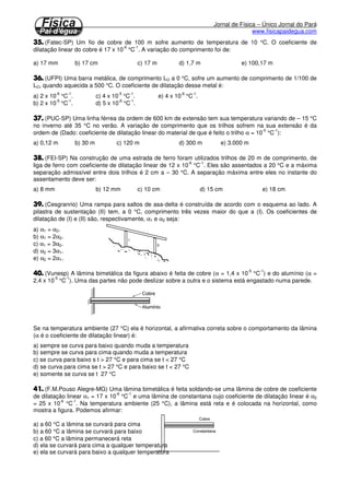 Jornal de Física – Único Jornal do Pará 
www.fisicapaidegua.com 
			 
A dilatação de um líquido obedece a mesma relação de uma dilatação de um sólido (dilatação volumétrica). 
No entanto é necessário considerar que um líquido para ser aquecido é necessário se encontrar dentro de 
um frasco. Este frasco também é aquecido quando o líquido recebe energia térmica, ocasionando um 
aumento de volume (dilatação) tanto no líquido como no frasco. Considere um frasco totalmente cheio de 
um líquido. Quando o líquido é aquecido, uma parte transborda do frasco. Você poderia imaginar que a 
parte transbordada é a dilatação do líquido, mas o frasco também aumentou a sua capacidade. Por tanto 
essa dilatação aparentemente é a dilatação do líquido, por isso é chamada de dilatação aparente. A 
dilatação real do líquido é dada pela soma da dilatação aparente com a do frasco. 
L ap F DV = DV + DV 
V t V t V t O L O ap O Fg D = g D + g D 
L ap F g =g +g 
VO = volume inicial 
gL = coeficiente de dilatação real do líquido 
gap = coeficiente de dilatação aparente do líquido 
gF = coeficiente de dilatação do frasco 
Dt = variação de temperatura 
Dilatação anômala da água 
Ao contrário de um sólido comum que se dilata quando é aquecido, a água se contrai ao se aquecer de 0OC 
a 4ºC. Após 4ºC a água dilata-se normalmente. O gráfico da dilatação da água e representado na figura 
abaixo. 
Um sólido possui uma estrutura molecular cristalina (ou rede cristalina), onde as moléculas ficam vibrando 
em torno de um ponto fixo. Quando essa vibração se torna maior, as moléculas se afastam, aumentando o 
volume do corpo. As moléculas da água, no estado sólido, também se estruturam em uma rede cristalina, 
no entanto é portadora de buracos. Quando aquecidas, as moléculas vão preencher esses vazios, se 
aproximando, diminuindo o volume. 
	
 

 
 O comprimento de uma barra é de 30,000 cm a 0°C. (o coeficiente de dilatação do material é 25 x 10-6 
OC-1.) 
a) Qual será o aumento de comprimento ocorrido quando a temperatura se eleva para 100 °C? 
b) Qual é o comprimento final da barra? 
 Uma trena de aço com 3,000 m é aferida na temperatura de 20 °C. Qual será seu comprimento quando 
utilizada a 40 °C? (Dado: aaço = 12 x 10-6 °C-1.) 
 Uma escala metálica a 20 °C indica L = 449,93 mm. Na temperatura de 30 °C indicou 450,00 mm. Qual 
é o coeficiente de dilatação linear do material de que é feita a escala graduada? 
 