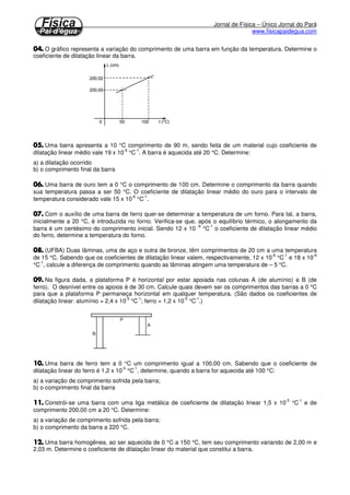 Jornal de Física – Único Jornal do Pará
www.fisicapaidegua.com
O gráfico representa a variação do comprimento de uma barra em função da temperatura. Determine o
coeficiente de dilatação linear da barra.
Uma barra apresenta a 10 °C comprimento de 90 m, sendo feita de um material cujo coeficiente de
dilatação linear médio vale 19 x 10
-6
°C
-1
. A barra é aquecida até 20 °C. Determine:
a) a dilatação ocorrido
b) o comprimento final da barra
Uma barra de ouro tem a 0 °C o comprimento de 100 cm. Determine o comprimento da barra quando
sua temperatura passa a ser 50 °C. O coeficiente de dilatação linear médio do ouro para o intervalo de
temperatura considerado vale 15 x 10
-6
°C
-1
.
Com o auxílio de uma barra de ferro quer-se determinar a temperatura de um forno. Para tal, a barra,
inicialmente a 20 °C, é introduzida no forno. Verifica-se que, após o equilíbrio térmico, o alongamento da
barra é um centésimo do comprimento inicial. Sendo 12 x 10
-6
°C
-1
o coeficiente de dilatação linear médio
do ferro, determine a temperatura do forno.
(UFBA) Duas lâminas, uma de aço e outra de bronze, têm comprimentos de 20 cm a uma temperatura
de 15 °C. Sabendo que os coeficientes de dilatação linear valem, respectivamente, 12 x 10
-6
°C
-1
e 18 x 10
-6
°C
-1
, calcule a diferença de comprimento quando as lâminas atingem uma temperatura de – 5 °C.
Na figura dada, a plataforma P é horizontal por estar apoiada nas colunas A (de alumínio) e B (de
ferro). O desnível entre os apoios é de 30 cm. Calcule quais devem ser os comprimentos das barras a 0 °C
para que a plataforma P permaneça horizontal em qualquer temperatura. (São dados os coeficientes de
dilatação linear: alumínio = 2,4 x 10
-5
°C
-1
; ferro = 1,2 x 10
-5
°C
-1
.)
Uma barra de ferro tem a 0 °C um comprimento igual a 100,00 cm. Sabendo que o coeficiente de
dilatação linear do ferro é 1,2 x 10
-5
°C
-1
, determine, quando a barra for aquecida até 100 °C:
a) a variação de comprimento sofrida pela barra;
b) o comprimento final da barra
Constrói-se uma barra com uma liga metálica de coeficiente de dilatação linear 1,5 x 10
-5
°C
-1
e de
comprimento 200,00 cm a 20 °C. Determine:
a) a variação de comprimento sofrida pela barra;
b) o comprimento da barra a 220 °C.
Uma barra homogênea, ao ser aquecida de 0 °C a 150 °C, tem seu comprimento variando de 2,00 m e
2,03 m. Determine o coeficiente de dilatação linear do material que constitui a barra.
 