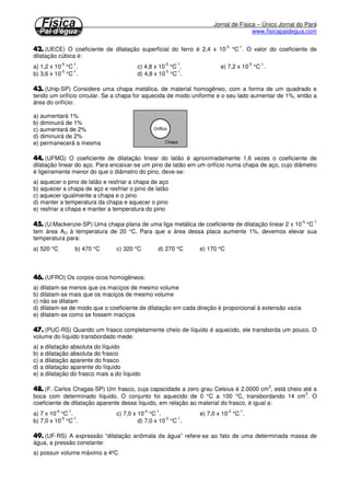 Jornal de Física – Único Jornal do Pará
www.fisicapaidegua.com
(UECE) O coeficiente de dilatação superficial do ferro é 2,4 x 10
-5
°C
-1
. O valor do coeficiente de
dilatação cúbica é:
a) 1,2 x 10
-5
°C
-1
. c) 4,8 x 10
-5
°C
-1
. e) 7,2 x 10
-5
°C
-1
.
b) 3,6 x 10
-5
°C
-1
. d) 4,8 x 10
-5
°C
-1
.
(Unip-SP) Considere uma chapa metálica, de material homogêneo, com a forma de um quadrado e
tendo um orifício circular. Se a chapa for aquecida de modo uniforme e o seu lado aumentar de 1%, então a
área do orifício:
a) aumentará 1%
b) diminuirá de 1%
c) aumentará de 2%
d) diminuirá de 2%
e) permanecerá a mesma
(UFMG) O coeficiente de dilatação linear do latão é aproximadamente 1,6 vezes o coeficiente de
dilatação linear do aço. Para encaixar-se um pino de latão em um orifício numa chapa de aço, cujo diâmetro
é ligeiramente menor do que o diâmetro do pino, deve-se:
a) aquecer o pino de latão e resfriar a chapa de aço
b) aquecer a chapa de aço e resfriar o pino de latão
c) aquecer igualmente a chapa e o pino
d) manter a temperatura da chapa e aquecer o pino
e) resfriar a chapa e manter a temperatura do pino
(U.Mackenzie-SP) Uma chapa plana de uma liga metálica de coeficiente de dilatação linear 2 x 10
-5
°C
-1
tem área AO à temperatura de 20 °C. Para que a área dessa placa aumente 1%, devemos elevar sua
temperatura para:
a) 520 °C b) 470 °C c) 320 °C d) 270 °C e) 170 °C
(UFRO) Os corpos ocos homogêneos:
a) dilatam-se menos que os maciços de mesmo volume
b) dilatam-se mais que os maciços de mesmo volume
c) não se dilatam
d) dilatam-se de modo que o coeficiente de dilatação em cada direção é proporcional à extensão vazia
e) dilatam-se como se fossem maciços
(PUC-RS) Quando um frasco completamente cheio de líquido é aquecido, ele transborda um pouco. O
volume do líquido transbordado mede:
a) a dilatação absoluta do líquido
b) a dilatação absoluta do frasco
c) a dilatação aparente do frasco
d) a dilatação aparente do líquido
e) a dilatação do frasco mais a do líquido
(F. Carlos Chagas-SP) Um frasco, cuja capacidade a zero grau Celsius é 2.0000 cm
3
, está cheio até a
boca com determinado líquido. O conjunto foi aquecido de 0 °C a 100 °C, transbordando 14 cm
3
. O
coeficiente de dilatação aparente desse líquido, em relação ao material do frasco, é igual a:
a) 7 x 10
-6
°C
-1
. c) 7,0 x 10
-4
°C
-1
. e) 7,0 x 10
-2
°C
-1
.
b) 7,0 x 10
-5
°C
-1
. d) 7,0 x 10
-3
°C
-1
.
(UF-RS) A expressão “dilatação anômala da água” refere-se ao fato de uma determinada massa de
água, a pressão constante:
a) possuir volume máximo a 4ºC
 