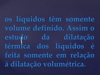 {
os líquidos têm somente
volume definido. Assim o
estudo da dilatação
térmica dos líquidos é
feita somente em relação
á dilatação volumétrica.
 