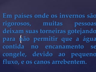 {
Em países onde os invernos são
rigorosos, muitas pessoas
deixam suas torneiras gotejando
para não permitir que a água
contida no encanamento se
congele, devido ao pequeno
fluxo, e os canos arrebentem.
 