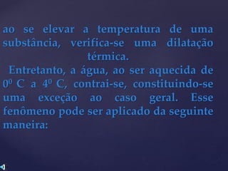 ao se elevar a temperatura de uma
substância, verifica-se uma dilatação
térmica.
Entretanto, a água, ao ser aquecida de
00 C a 40 C, contrai-se, constituindo-se
uma exceção ao caso geral. Esse
fenômeno pode ser aplicado da seguinte
maneira:
 