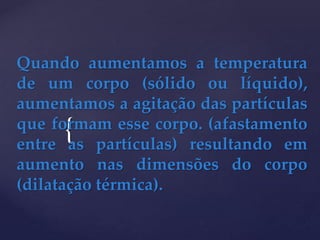 {
Quando aumentamos a temperatura
de um corpo (sólido ou líquido),
aumentamos a agitação das partículas
que formam esse corpo. (afastamento
entre as partículas) resultando em
aumento nas dimensões do corpo
(dilatação térmica).
 