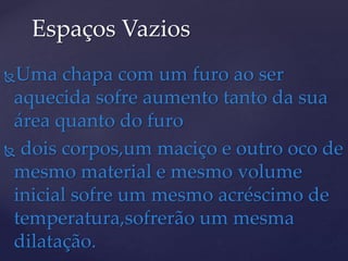 Uma chapa com um furo ao ser
aquecida sofre aumento tanto da sua
área quanto do furo
 dois corpos,um maciço e outro oco de
mesmo material e mesmo volume
inicial sofre um mesmo acréscimo de
temperatura,sofrerão um mesma
dilatação.
Espaços Vazios
 