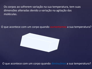 Os corpos ao sofrerem variação na sua temperatura, tem suas
dimensões alteradas devido a variação na agitação das
moléculas.
O que acontece com um corpo quando aumentamos a sua temperatura?
O que acontece com um corpo quando diminuímos a sua temperatura?
 
