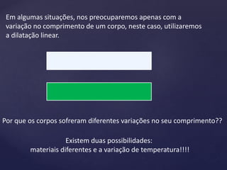 Em algumas situações, nos preocuparemos apenas com a
variação no comprimento de um corpo, neste caso, utilizaremos
a dilatação linear.
Por que os corpos sofreram diferentes variações no seu comprimento??
Existem duas possibilidades:
materiais diferentes e a variação de temperatura!!!!
 