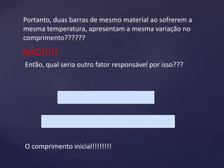 Portanto, duas barras de mesmo material ao sofrerem a
mesma temperatura, apresentam a mesma variação no
comprimento??????
NÃO!!!!!
Então, qual seria outro fator responsável por isso???
O comprimento inicial!!!!!!!!
 