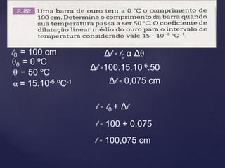 Δl = l0 α Δθ
l0 = 100 cm
θ0 = 0 ºC
θ = 50 ºC
α = 15.10-6 ºC-1
Δl =100.15.10-6.50
Δl = 0,075 cm
l = l0 + Δl
l = 100 + 0,075
l = 100,075 cm
 