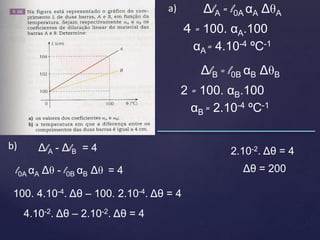 ΔlA = l0A αA ΔθA
4 = 100. αA.100
αA = 4.10-4 ºC-1
ΔlB = l0B αB ΔθB
2 = 100. αB.100
αB = 2.10-4 ºC-1
a)
b) ΔlA - ΔlB = 4
l0A αA Δθ - l0B αB Δθ = 4
100. 4.10-4. Δθ – 100. 2.10-4. Δθ = 4
4.10-2. Δθ – 2.10-2. Δθ = 4
2.10-2. Δθ = 4
Δθ = 200
 
