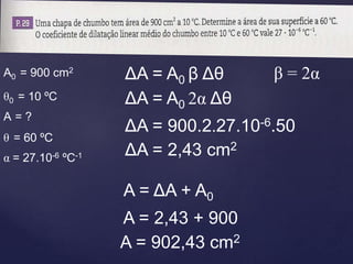 θ0 = 10 ºC
α = 27.10-6 ºC-1
A0 = 900 cm2
ΔA = A0 β Δθ β = 2α
ΔA = A0 2α Δθ
ΔA = 900.2.27.10-6.50
ΔA = 2,43 cm2
A = ΔA + A0
A = 2,43 + 900
A = 902,43 cm2
θ = 60 ºC
A = ?
 