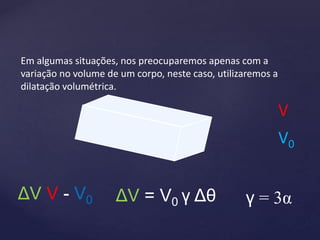 Em algumas situações, nos preocuparemos apenas com a
variação no volume de um corpo, neste caso, utilizaremos a
dilatação volumétrica.
ΔV = V0 γ Δθ
ΔV V - V0 γ = 3α
V0
V
 