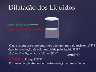 Dilatação dos Líquidos
Leitura inicial 50 ml
O que acontece se aumentarmos a temperatura do recipiente????
Leitura final 70 ml
Qual foi a variação de volume sofrida pelo líquido?????
ΔV = V – V0 = 70 - 50 = 20 ml Certo????
ERRADO!!!! Por quê?????
Porque o recipiente também sofre variação no seu volume.
 