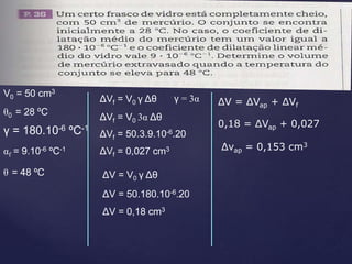 θ0 = 28 ºC
θ = 48 ºC
αf = 9.10-6 ºC-1
V0 = 50 cm3
γ = 180.10-6 ºC-1
ΔVf = V0 γ Δθ γ = 3α
ΔVf = V0 3α Δθ
ΔVf = 50.3.9.10-6.20
ΔVf = 0,027 cm3
ΔV = V0 γ Δθ
ΔV = 50.180.10-6.20
ΔV = 0,18 cm3
ΔV = ΔVap + ΔVf
0,18 = ΔVap + 0,027
Δvap = 0,153 cm3
 