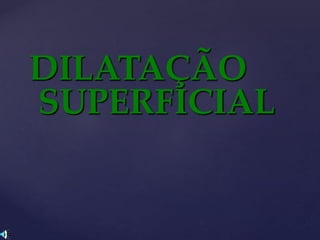 DILATAÇÃO
SUPERFICIAL
 