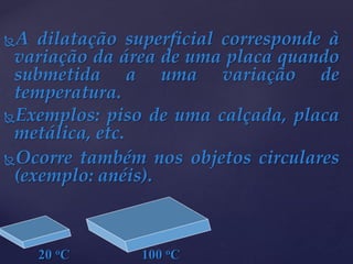 A dilatação superficial corresponde à
variação da área de uma placa quando
submetida a uma variação de
temperatura.
Exemplos: piso de uma calçada, placa
metálica, etc.
Ocorre também nos objetos circulares
(exemplo: anéis).
20 oC 100 oC
 