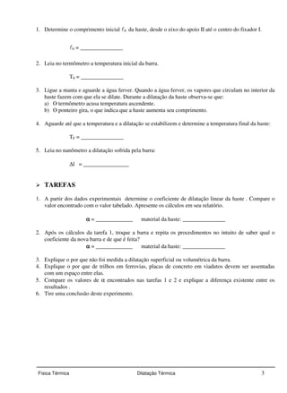 1. Determine o comprimento inicial 0 da haste, desde o eixo do apoio II até o centro do fixador I. 
0 = _______________ 
2. Leia no termômetro a temperatura inicial da barra. 
T0 = _______________ 
3. Ligue a manta e aguarde a água ferver. Quando a água ferver, os vapores que circulam no interior da 
haste fazem com que ela se dilate. Durante a dilatação da haste observa-se que: 
a) O termômetro acusa temperatura ascendente. 
b) O ponteiro gira, o que indica que a haste aumenta seu comprimento. 
4. Aguarde até que a temperatura e a dilatação se estabilizem e determine a temperatura final da haste: 
TF = _______________ 
5. Leia no nanômetro a dilatação sofrida pela barra: 
Dl = ________________ 
 TAREFAS 
1. A partir dos dados experimentais determine o coeficiente de dilatação linear da haste . Compare o 
valor encontrado com o valor tabelado. Apresente os cálculos em seu relatório. 
a = _____________ material da haste: _______________ 
2. Após os cálculos da tarefa 1, troque a barra e repita os procedimentos no intuito de saber qual o 
coeficiente da nova barra e de que é feita? 
a = _____________ material da haste: _______________ 
3. Explique o por que não foi medida a dilatação superficial ou volumétrica da barra. 
4. Explique o por que de trilhos em ferrovias, placas de concreto em viadutos devem ser assentadas 
com um espaço entre elas. 
5. Compare os valores de a encontrados nas tarefas 1 e 2 e explique a diferença existente entre os 
resultados . 
6. Tire uma conclusão deste experimento. 
Física Térmica Dilatação Térmica 3 
