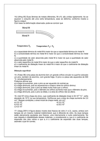 14) (Ufmg 95) Duas lâminas de metais diferentes, M e N, são unidas rigidamente. Ao se
aquecer o conjunto até uma certa temperatura, esse se deforma, conforme mostra a
figura a seguir.
Com base na deformação observada, pode-se concluir que
a) a capacidade térmica do metal M é maior do que a capacidade térmica do metal N.
b) a condutividade térmica do metal M é maior do que a condutividade térmica do metal
N.
c) a quantidade de calor absorvida pelo metal M é maior do que a quantidade de calor
absorvida pelo metal N.
d) o calor específico do metal M é maior do que o calor específico do metal N.
e) o coeficiente de dilatação linear do metal M é maior do que o coeficiente de dilatação
linear do metal N.
Dilatação superficial
15- (Fatec 96) Uma placa de alumínio tem um grande orifício circular no qual foi colocado
um pino, também de alumínio, com grande folga. O pino e a placa são aquecidos de 500
°C, simultaneamente.
Podemos afirmar que
a) a folga irá aumentar, pois o pino ao ser aquecido irá contrair-se.
b) a folga diminuirá, pois ao aquecermos a chapa a área do orifício diminui.
c) a folga diminuirá, pois o pino se dilata muito mais que o orifício.
d) a folga irá aumentar, pois o diâmetro do orifício aumenta mais que o diâmetro do pino.
e) a folga diminuirá, pois o pino se dilata, e a área do orifício não se altera.
16- (Uel 97) Uma chapa de zinco, cujo coeficiente de dilatação linear é 25.10-6
°C-1
, sofre
elevação de 10°C na sua temperatura. Verifica-se que a área da chapa aumenta de 2,0
cm2
. Nessas condições, a área inicial da chapa mede, em cm2
,
a) 2,0.102
b) 8,0.102
c) 4,0.103
d) 2,0.104
e) 8,0.104
17- (Uepg 2001) A figura abaixo mostra dois frascos de vidro (1 e 2), vazios, ambos com
tampas de um mesmo material indeformável, que é diferente do vidro. As duas tampas
estão plenamente ajustadas aos frascos, uma internamente e outra externamente. No
que respeita à dilatabilidade desses materiais, e considerando αv que é o coeficiente de
expansão dos dois vidros e que αt é o coeficiente de expansão das duas tampas,
assinale o que for correto.
 