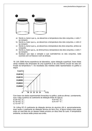 www.plantaofisica.blogspot.com
a) Sendo αt menor que αv, se elevarmos a temperatura dos dois conjuntos, o vidro 1
se romperá.
b) Sendo αt maior que αv, se elevarmos a temperatura dos dois conjuntos, o vidro 2
se romperá.
c) Sendo αt menor que αv, se elevarmos a temperatura dos dois conjuntos, ambos se
romperão.
d) Sendo αt maior que αv, se diminuirmos a temperatura dos dois conjuntos, o vidro 1
se romperá.
e) Qualquer que seja a variação a que submetermos os dois conjuntos, nada
ocorrerá com os frascos e com as tampas.
18- (Ufc 2006) Numa experiência de laboratório, sobre dilatação superficial, foram feitas
várias medidas das dimensões de uma superfície S de uma lâmina circular de vidro em
função da temperatura T. Os resultados das medidas estão representados no gráfico a
seguir.
Com base nos dados experimentais fornecidos no gráfico, pode-se afirmar, corretamente,
que o valor numérico do coeficiente de dilatação linear do vidro é:
a) 24 x10-6
°C-1
.
b) 18 x10-6
°C-1
.
c) 12 x10-6
°C-1
.
d) 9 x10-6
°C-1
.
e) 6 x10-6
°C-1
.
19- (Ufmg 97) O coeficiente de dilatação térmica do alumínio (Al) é, aproximadamente,
duas vezes o coeficiente de dilatação térmica do ferro (Fe). A figura mostra duas peças
onde um anel feito de um desses metais envolve um disco feito do outro. Á temperatura
ambiente, os discos estão presos aos anéis.
 