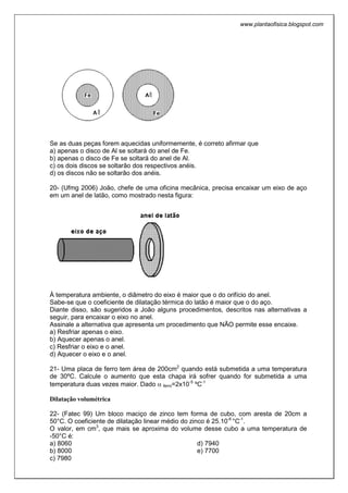 www.plantaofisica.blogspot.com
Se as duas peças forem aquecidas uniformemente, é correto afirmar que
a) apenas o disco de Al se soltará do anel de Fe.
b) apenas o disco de Fe se soltará do anel de Al.
c) os dois discos se soltarão dos respectivos anéis.
d) os discos não se soltarão dos anéis.
20- (Ufmg 2006) João, chefe de uma oficina mecânica, precisa encaixar um eixo de aço
em um anel de latão, como mostrado nesta figura:
À temperatura ambiente, o diâmetro do eixo é maior que o do orifício do anel.
Sabe-se que o coeficiente de dilatação térmica do latão é maior que o do aço.
Diante disso, são sugeridos a João alguns procedimentos, descritos nas alternativas a
seguir, para encaixar o eixo no anel.
Assinale a alternativa que apresenta um procedimento que NÃO permite esse encaixe.
a) Resfriar apenas o eixo.
b) Aquecer apenas o anel.
c) Resfriar o eixo e o anel.
d) Aquecer o eixo e o anel.
21- Uma placa de ferro tem área de 200cm2
quando está submetida a uma temperatura
de 30ºC. Calcule o aumento que esta chapa irá sofrer quando for submetida a uma
temperatura duas vezes maior. Dado α ferro=2x10-5
ºC-1
Dilatação volumétrica
22- (Fatec 99) Um bloco maciço de zinco tem forma de cubo, com aresta de 20cm a
50°C. O coeficiente de dilatação linear médio do zinco é 25.10-6
°C-1
.
O valor, em cm3
, que mais se aproxima do volume desse cubo a uma temperatura de
-50°C é:
a) 8060
b) 8000
c) 7980
d) 7940
e) 7700
 