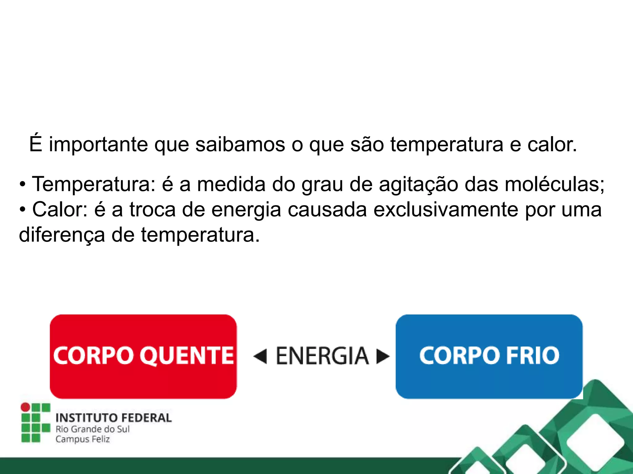 • Temperatura: é a medida do grau de agitação das moléculas;
• Calor: é a troca de energia causada exclusivamente por uma
diferença de temperatura.
É importante que saibamos o que são temperatura e calor.
