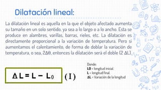 Dilatación lineal:
La dilatación lineal es aquella en la que el objeto afectado aumenta
su tamaño en un solo sentido, ya sea a lo largo o a lo ancho. Esta se
produce en alambres, varillas, barras, rieles, etc. La dilatación es
directamente proporcional a la variación de temperatura. Pero si
aumentamos el calentamiento, de forma de doblar la variación de
temperatura, o sea, 2Δθ, entonces la dilatación será el doble (2 ΔL).
Donde:
L0 = longitud inicial.
L = longitud final.
ΔL = Variación de la longitud
 