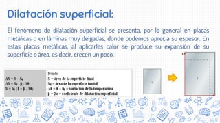Dilatación superficial:
El fenómeno de dilatación superficial se presenta, por lo general en placas
metálicas o en láminas muy delgadas, donde podemos aprecia su espesor. En
estas placas metálicas, al aplicarles calor se produce su expansión de su
superficie o área, es decir, crecen un poco.
 