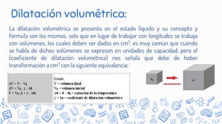Dilatación volumétrica:
La dilatación volumétrica se presenta en el estado líquido y su concepto y
fórmula son los mismos, solo que en lugar de trabajar con longitudes se trabaja
con volúmenes, los cuales deben ser dados en cm3, es muy común que cuando
se habla de dichos volúmenes se expresen en unidades de capacidad, pero el
(coeficiente de dilatación volumétrica) nos señala que debe de haber
transformación a cm3 con la siguiente equivalencia:
 
