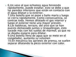    6.Un vaso al que echamos agua hirviendo
    rápidamente, puede estallar, esto se debe a que
    las paredes interiores que están en contacto con
    el agua dilatan y la exterior.
    7.Una botella que se pone a baño maría y luego
    se cierra rápidamente. Como consecuencia, se
    contrae toda. Hemos dilatado el gas interior y
    luego el exterior tiene una mayor presión.
    8.Las baldosas, terrazo, del piso que se han
    puesto demasiado juntas y resquebrajan, esto
    sucede más con los suelos de mármol, ya que no
    se dejaba espacio para dilatar.
    9.Una botella llena de agua que se mete en el
    congelador, aumenta su volumen
    10.En mecánica los aprietes de prensa, se suelen
    separar dilatando la pieza exterior con calor.
 